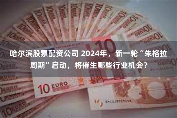 哈尔滨股票配资公司 2024年，新一轮“朱格拉周期”启动，将催生哪些行业机会？