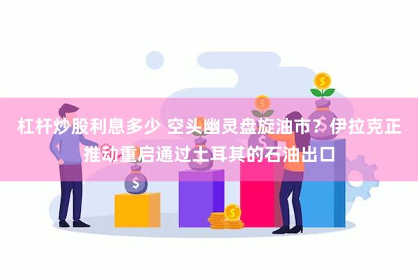 杠杆炒股利息多少 空头幽灵盘旋油市？伊拉克正推动重启通过土耳其的石油出口