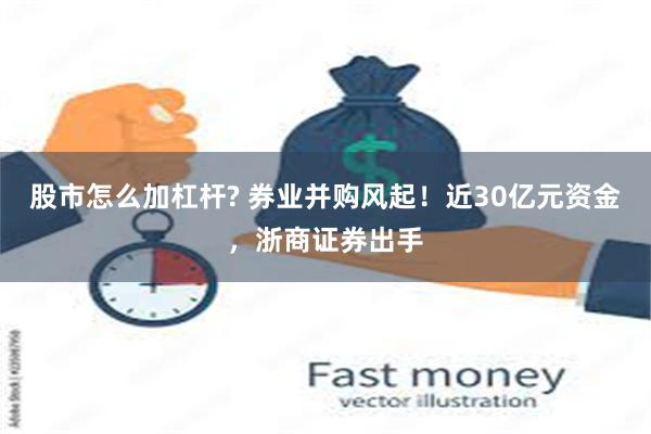 股市怎么加杠杆? 券业并购风起！近30亿元资金，浙商证券出手