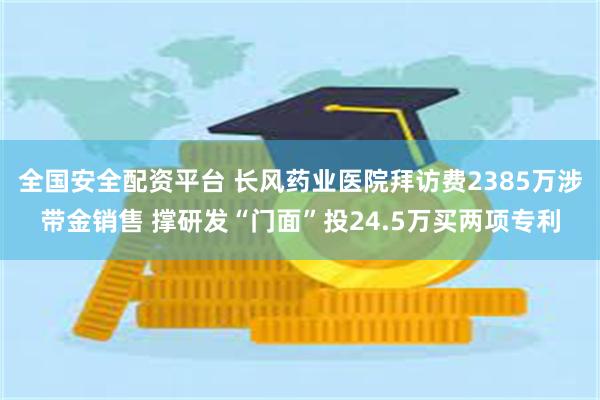 全国安全配资平台 长风药业医院拜访费2385万涉带金销售 撑研发“门面”投24.5万买两项专利