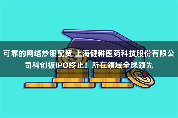 可靠的网络炒股配资 上海健耕医药科技股份有限公司科创板IPO终止！所在领域全球领先