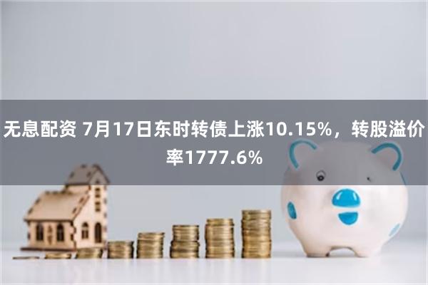 无息配资 7月17日东时转债上涨10.15%，转股溢价率1777.6%