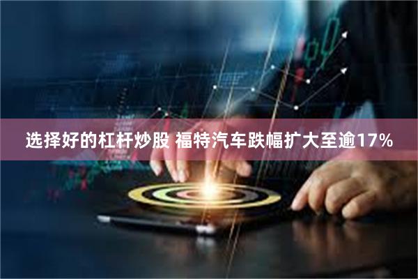 选择好的杠杆炒股 福特汽车跌幅扩大至逾17%