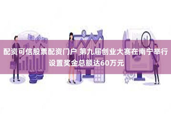 配资可信股票配资门户 第九届创业大赛在南宁举行 设置奖金总额达60万元