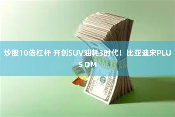 炒股10倍杠杆 开创SUV油耗3时代！比亚迪宋PLUS DM