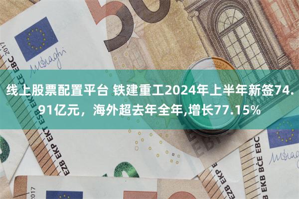 线上股票配置平台 铁建重工2024年上半年新签74.91亿元，海外超去年全年,增长77.15%