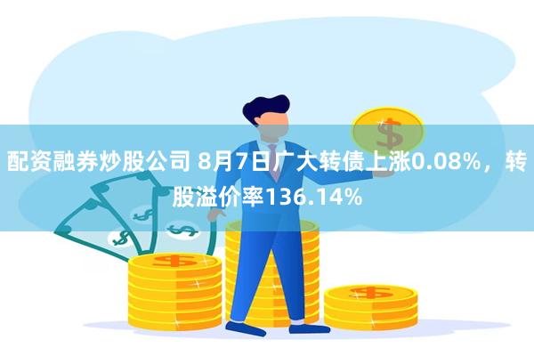 配资融券炒股公司 8月7日广大转债上涨0.08%，转股溢价率136.14%