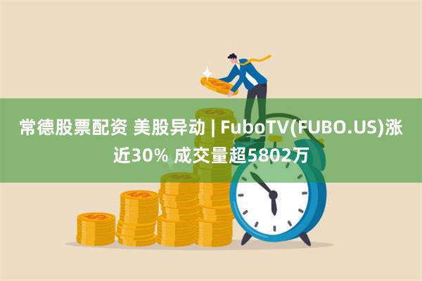 常德股票配资 美股异动 | FuboTV(FUBO.US)涨近30% 成交量超5802万