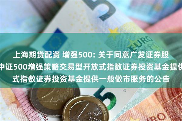 上海期货配资 增强500: 关于同意广发证券股份有限公司为易方达中证500增强策略交易型开放式指数证券投资基金提供一般做市服务的公告