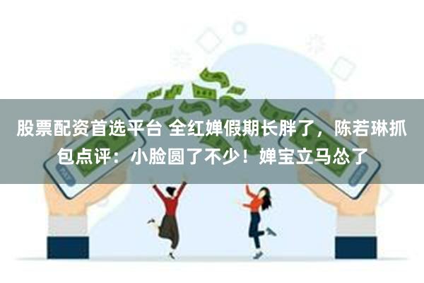 股票配资首选平台 全红婵假期长胖了，陈若琳抓包点评：小脸圆了不少！婵宝立马怂了