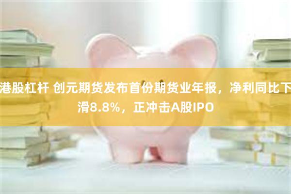 港股杠杆 创元期货发布首份期货业年报，净利同比下滑8.8%，正冲击A股IPO