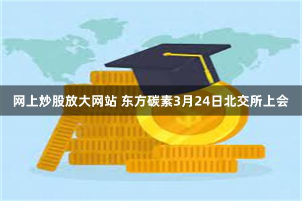 网上炒股放大网站 东方碳素3月24日北交所上会