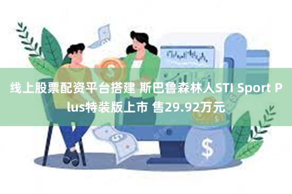 线上股票配资平台搭建 斯巴鲁森林人STI Sport Plus特装版上市 售29.92万元