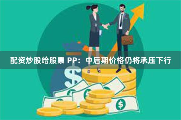 配资炒股给股票 PP：中后期价格仍将承压下行