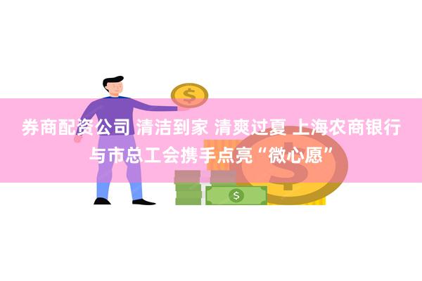 券商配资公司 清洁到家 清爽过夏 上海农商银行与市总工会携手点亮“微心愿”