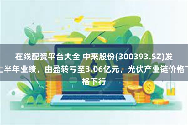 在线配资平台大全 中来股份(300393.SZ)发布上半年业绩，由盈转亏至3.06亿元，光伏产业链价格下行