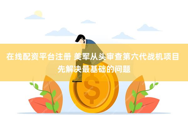 在线配资平台注册 美军从头审查第六代战机项目 先解决最基础的问题