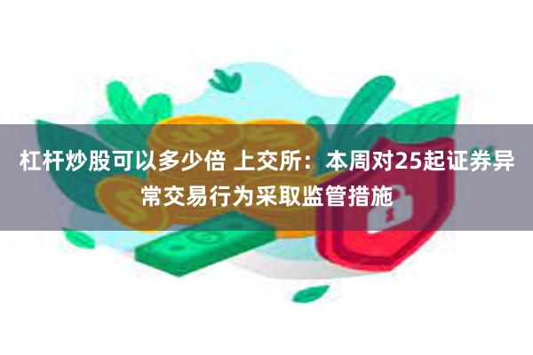 杠杆炒股可以多少倍 上交所：本周对25起证券异常交易行为采取监管措施