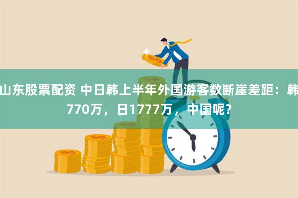 山东股票配资 中日韩上半年外国游客数断崖差距：韩770万，日1777万，中国呢？