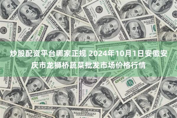 炒股配资平台哪家正规 2024年10月1日安徽安庆市龙狮桥蔬菜批发市场价格行情