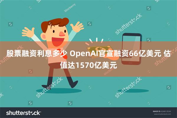 股票融资利息多少 OpenAI官宣融资66亿美元 估值达1570亿美元