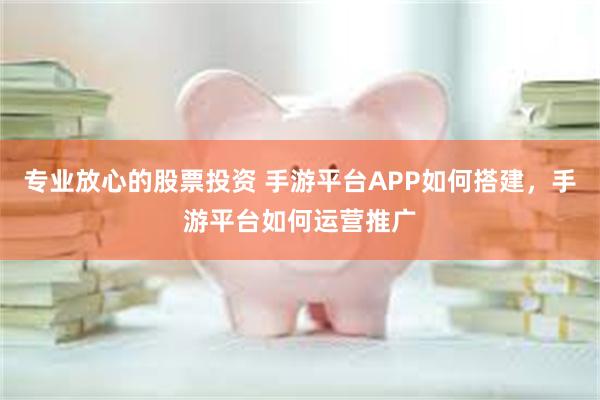 专业放心的股票投资 手游平台APP如何搭建，手游平台如何运营推广