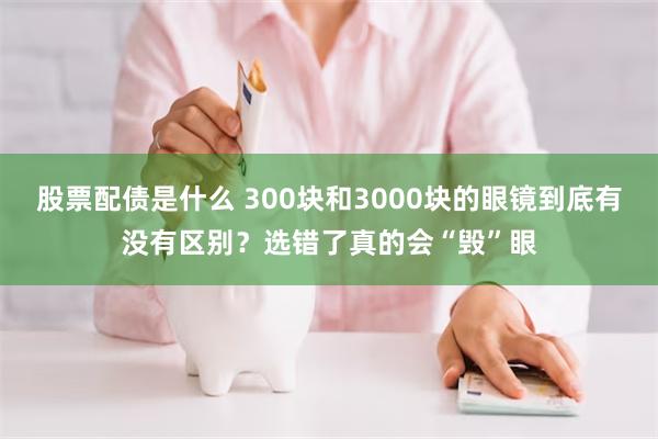 股票配债是什么 300块和3000块的眼镜到底有没有区别？选错了真的会“毁”眼