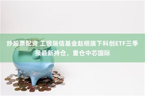 炒股票配资 工银瑞信基金赵栩旗下科创ETF三季报最新持仓，重仓中芯国际