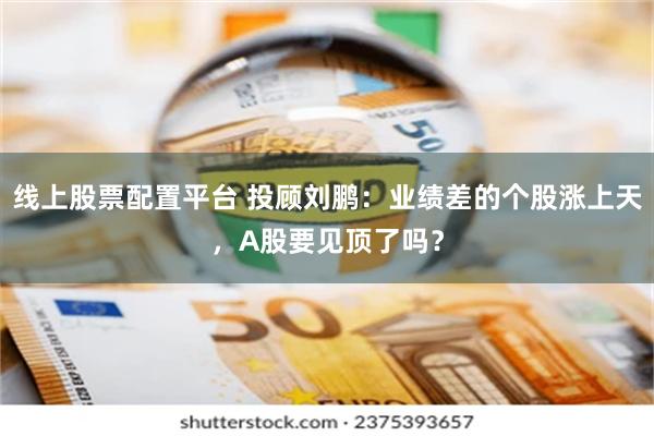 线上股票配置平台 投顾刘鹏：业绩差的个股涨上天，A股要见顶了吗？