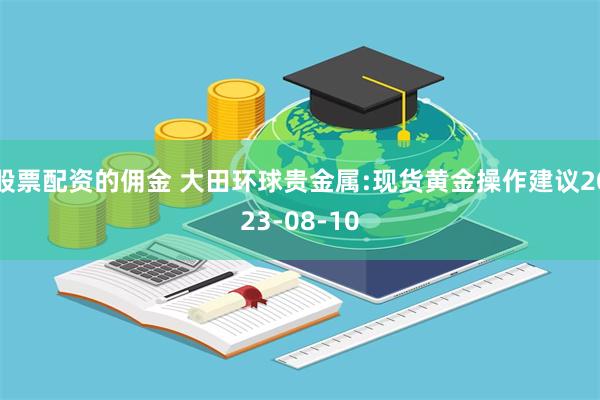 股票配资的佣金 大田环球贵金属:现货黄金操作建议2023-08-10