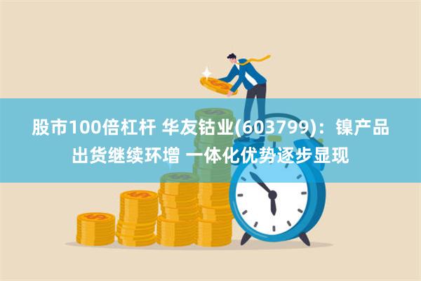 股市100倍杠杆 华友钴业(603799)：镍产品出货继续环增 一体化优势逐步显现