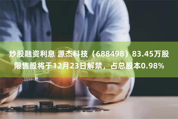 炒股融资利息 源杰科技（688498）83.45万股限售股将于12月23日解禁，占总股本0.98%