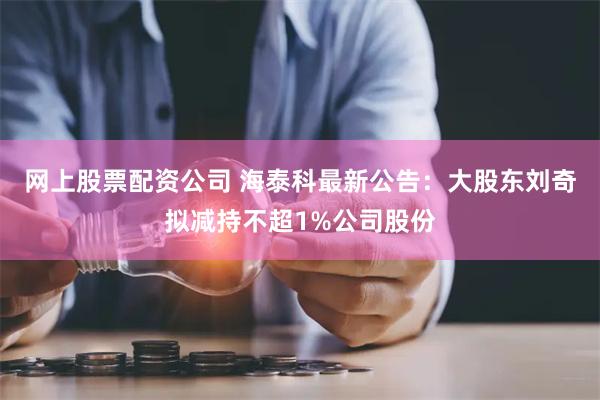 网上股票配资公司 海泰科最新公告：大股东刘奇拟减持不超1%公司股份