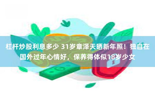 杠杆炒股利息多少 31岁章泽天晒新年照！独自在国外过年心情好，保养得体似18岁少女