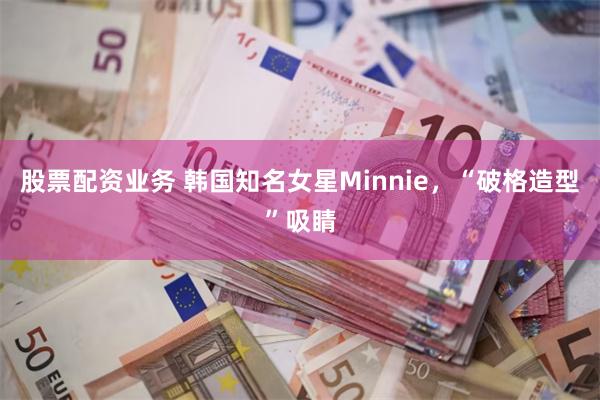 股票配资业务 韩国知名女星Minnie，“破格造型”吸睛