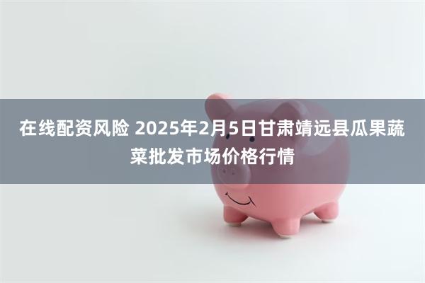 在线配资风险 2025年2月5日甘肃靖远县瓜果蔬菜批发市场价格行情