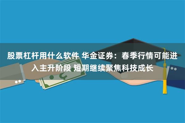 股票杠杆用什么软件 华金证券：春季行情可能进入主升阶段 短期继续聚焦科技成长