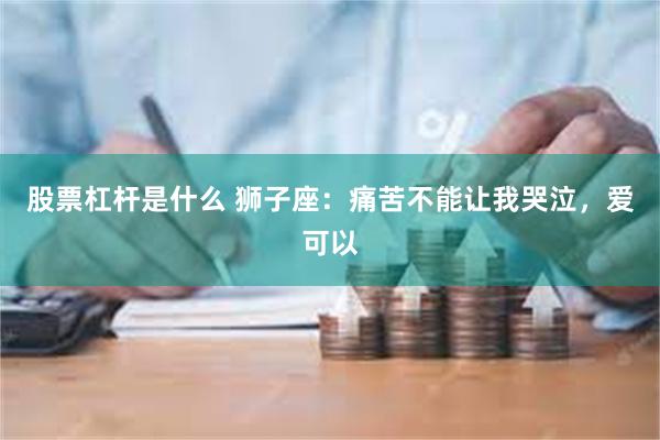 股票杠杆是什么 狮子座：痛苦不能让我哭泣，爱可以