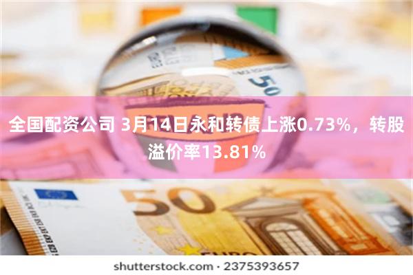 全国配资公司 3月14日永和转债上涨0.73%，转股溢价率13.81%