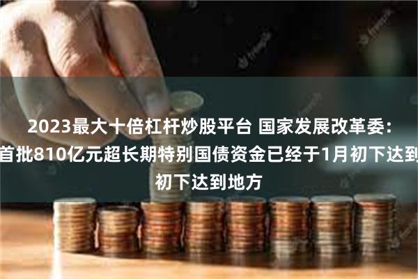 2023最大十倍杠杆炒股平台 国家发展改革委：今年首批810亿元超长期特别国债资金已经于1月初下达到地方