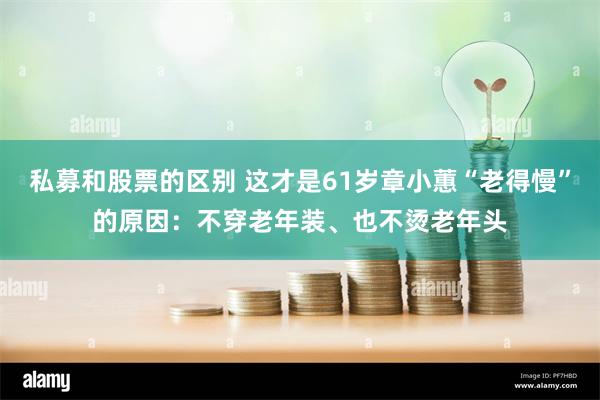 私募和股票的区别 这才是61岁章小蕙“老得慢”的原因：不穿老年装、也不烫老年头